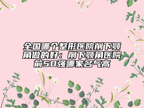 全国哪个整形医院削下颚角做的好：削下颚角医院前50强哪家名气高