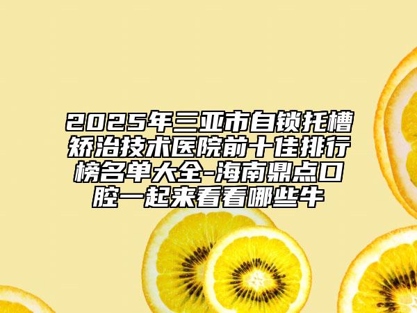 2025年三亚市自锁托槽矫治技术医院前十佳排行榜名单大全-海南鼎点口腔一起来看看哪些牛