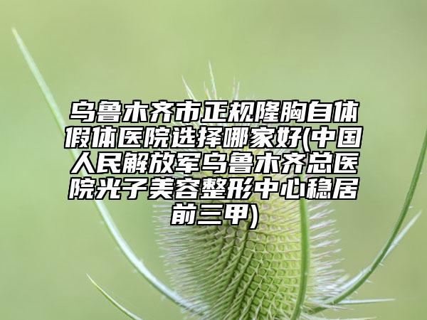 乌鲁木齐市正规隆胸自体假体医院选择哪家好(中国人民解放军乌鲁木齐总医院光子美容整形中心稳居前三甲)