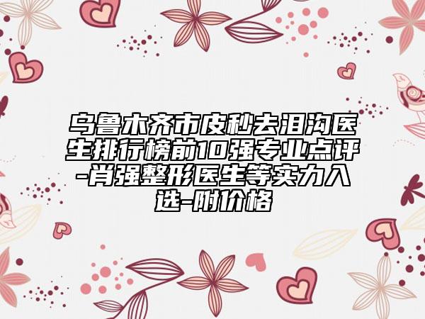 乌鲁木齐市皮秒去泪沟医生排行榜前10强专业点评-肖强整形医生等实力入选-附价格