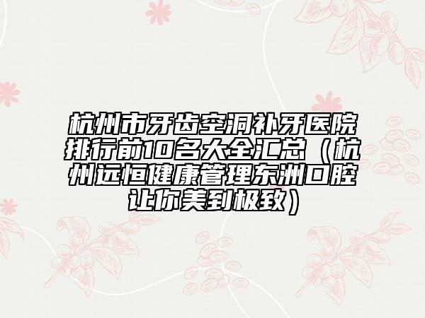 杭州市牙齿空洞补牙医院排行前10名大全汇总（杭州远恒健康管理东洲口腔让你美到极致）