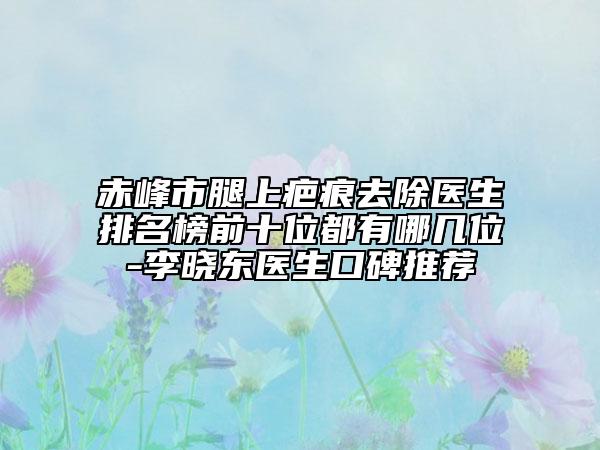 赤峰市腿上疤痕去除医生排名榜前十位都有哪几位-李晓东医生口碑推荐