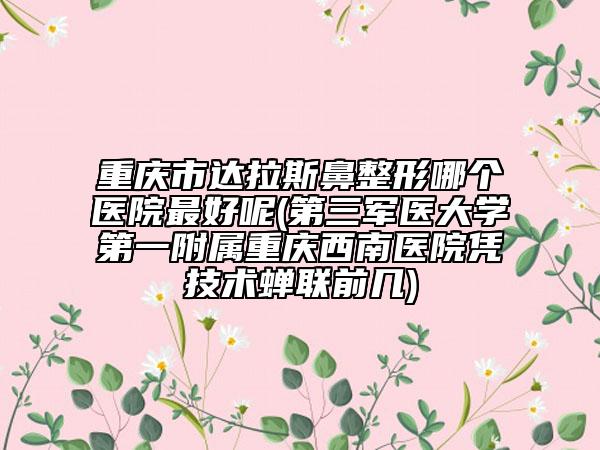 重庆市达拉斯鼻整形哪个医院最好呢(第三军医大学第一附属重庆西南医院凭技术蝉联前几)