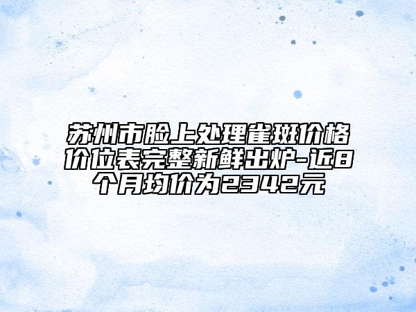 苏州市脸上处理雀斑价格价位表完整新鲜出炉-近8个月均价为2342元