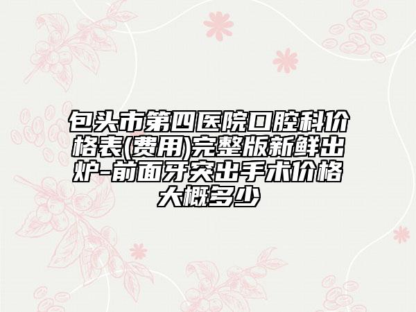 包头市第四医院口腔科价格表(费用)完整版新鲜出炉-前面牙突出手术价格大概多少