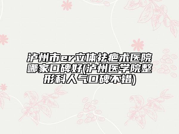 泸州市er立体祛疤术医院哪家口碑好(泸州医学院整形科人气口碑不错)