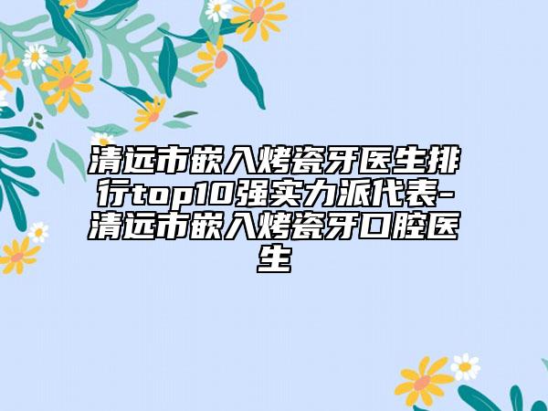 清远市嵌入烤瓷牙医生排行top10强实力派代表-清远市嵌入烤瓷牙口腔医生
