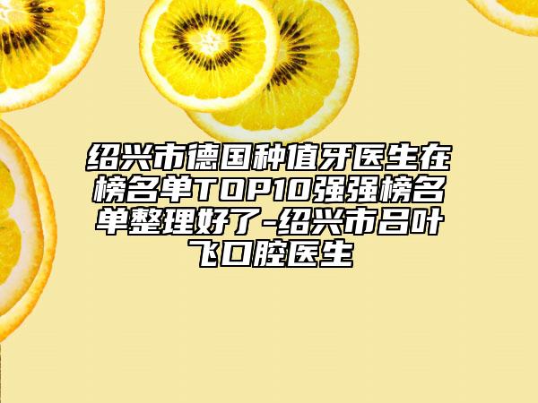 绍兴市德国种值牙医生在榜名单TOP10强强榜名单整理好了-绍兴市吕叶飞口腔医生
