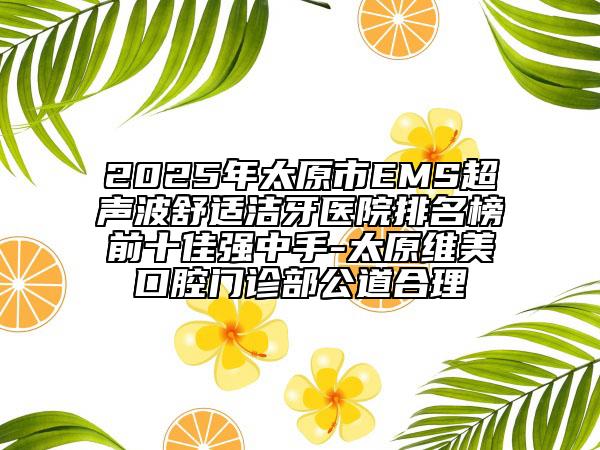 2025年太原市EMS超声波舒适洁牙医院排名榜前十佳强中手-太原维美口腔门诊部公道合理