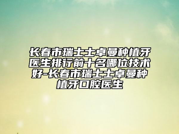 长春市瑞士士卓曼种植牙医生排行前十名哪位技术好-长春市瑞士士卓曼种植牙口腔医生