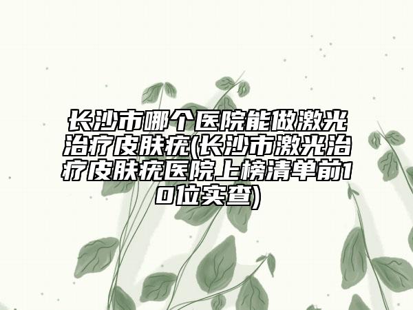 长沙市哪个医院能做激光治疗皮肤疣(长沙市激光治疗皮肤疣医院上榜清单前10位实查)