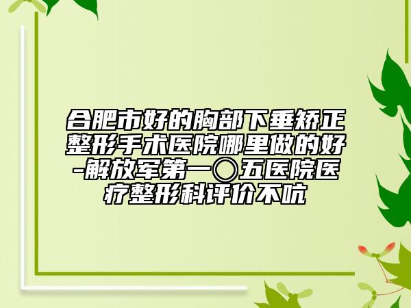 合肥市好的胸部下垂矫正整形手术医院哪里做的好-解放军第一〇五医院医疗整形科评价不吭