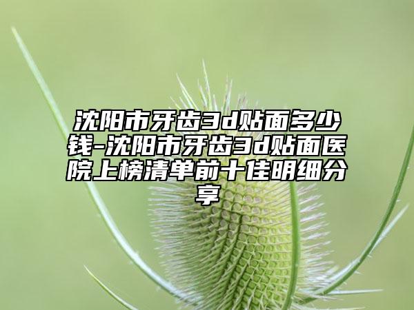 沈阳市牙齿3d贴面多少钱-沈阳市牙齿3d贴面医院上榜清单前十佳明细分享