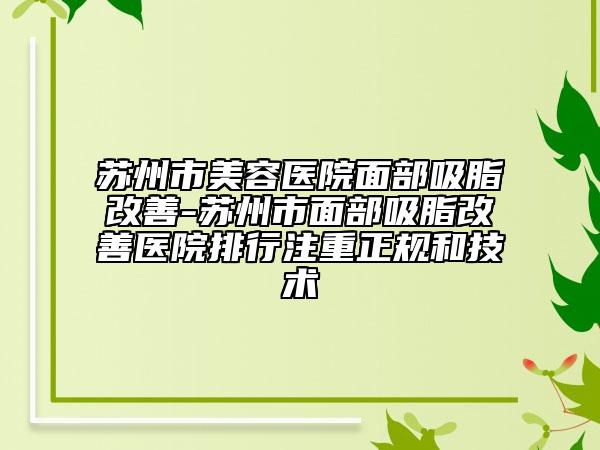 苏州市美容医院面部吸脂改善-苏州市面部吸脂改善医院排行注重正规和技术