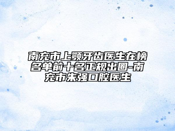 南充市上颚牙齿医生在榜名单前十名正规出圈-南充市朱强口腔医生