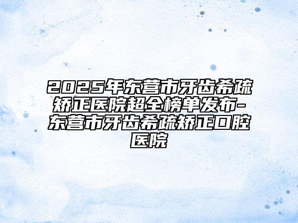 2025年东营市牙齿希疏矫正医院超全榜单发布-东营市牙齿希疏矫正口腔医院