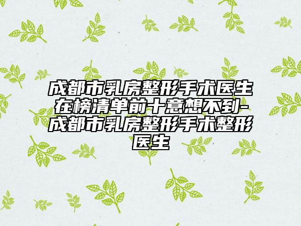 成都市乳房整形手术医生在榜清单前十意想不到-成都市乳房整形手术整形医生