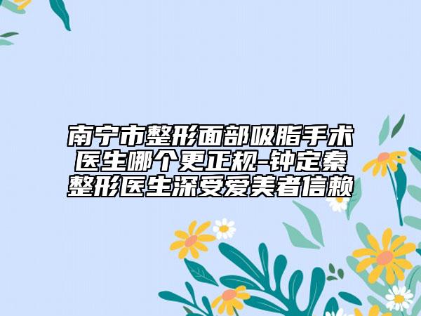 南宁市整形面部吸脂手术医生哪个更正规-钟定秦整形医生深受爱美者信赖