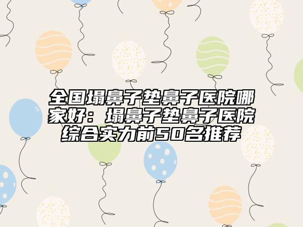 全国塌鼻子垫鼻子医院哪家好：塌鼻子垫鼻子医院综合实力前50名推荐