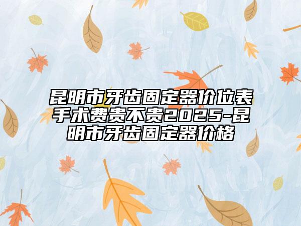 昆明市牙齿固定器价位表手术费贵不贵2025-昆明市牙齿固定器价格