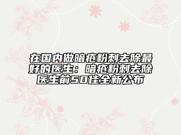 在国内做暗疮粉刺去除最好的医生：暗疮粉刺去除医生前50佳全新公布