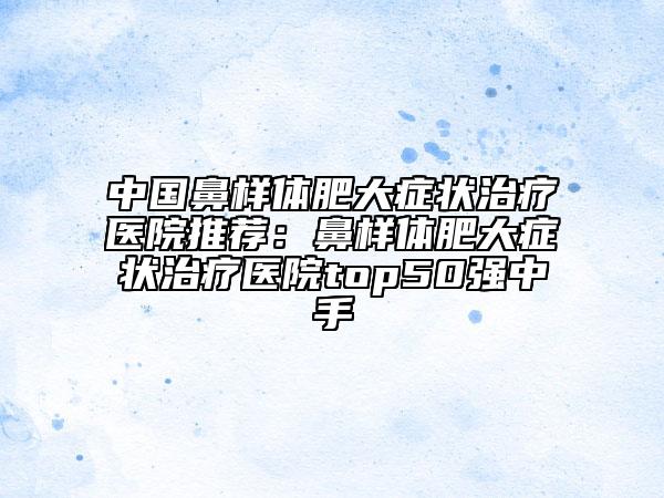 中国鼻样体肥大症状治疗医院推荐：鼻样体肥大症状治疗医院top50强中手