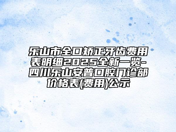 乐山市全口矫正牙齿费用表明细2025全新一览-四川乐山安普口腔门诊部价格表(费用)公示