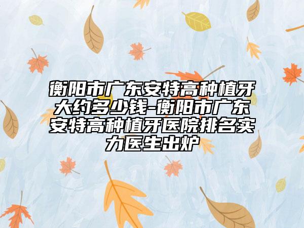 衡阳市广东安特高种植牙大约多少钱-衡阳市广东安特高种植牙医院排名实力医生出炉