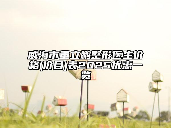威海市董立鹏整形医生价格(价目)表2025优惠一览