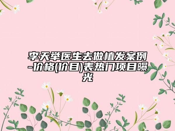 李天举医生去做植发案例-价格(价目)表热门项目曝光