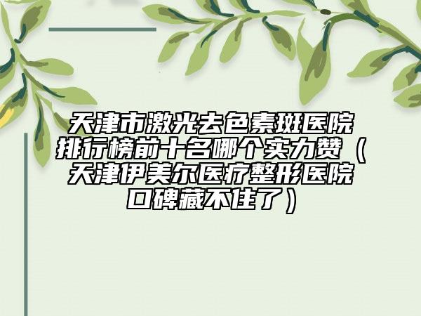 天津市激光去色素斑医院排行榜前十名哪个实力赞（天津伊美尔医疗整形医院口碑藏不住了）