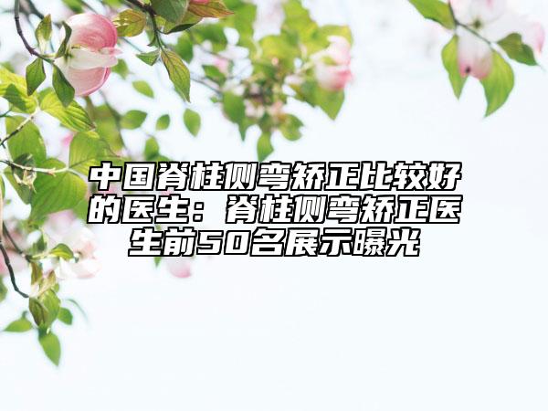 中国脊柱侧弯矫正比较好的医生：脊柱侧弯矫正医生前50名展示曝光