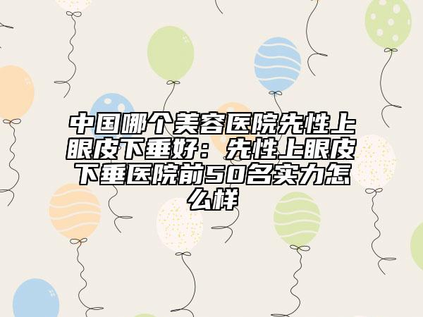 中国哪个美容医院先性上眼皮下垂好：先性上眼皮下垂医院前50名实力怎么样