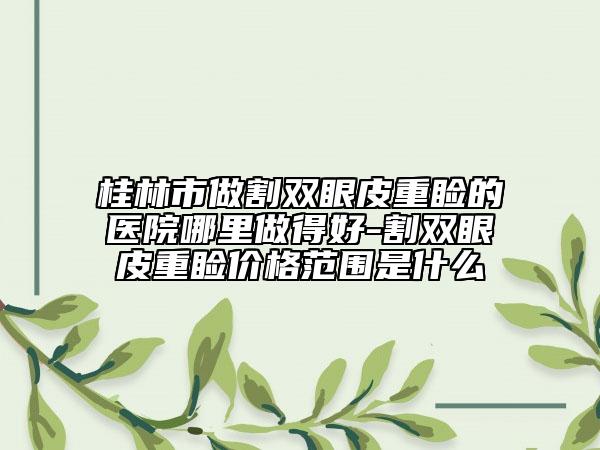 桂林市做割双眼皮重睑的医院哪里做得好-割双眼皮重睑价格范围是什么