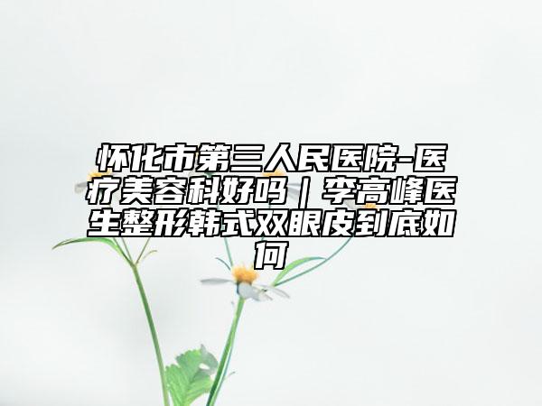 怀化市第三人民医院-医疗美容科好吗｜李高峰医生整形韩式双眼皮到底如何