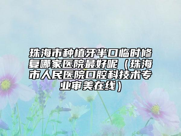 珠海市种植牙半口临时修复哪家医院最好呢（珠海市人民医院口腔科技术专业审美在线）