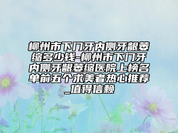 柳州市下门牙内侧牙龈萎缩多少钱-柳州市下门牙内侧牙龈萎缩医院上榜名单前五个求美者热心推荐_值得信赖