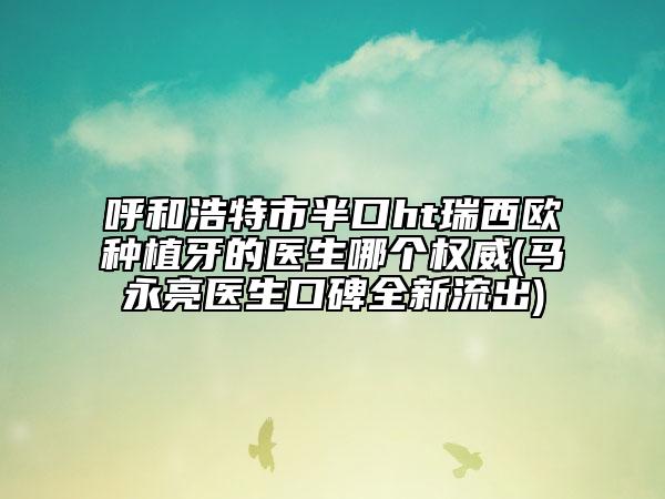 呼和浩特市半口ht瑞西欧种植牙的医生哪个权威(马永亮医生口碑全新流出)