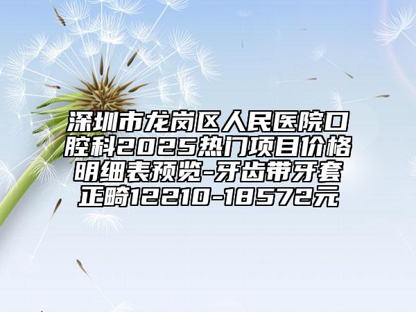 深圳市龙岗区人民医院口腔科2025热门项目价格明细表预览-牙齿带牙套正畸12210-18572元