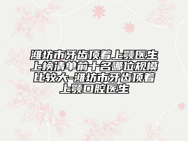 潍坊市牙齿顶着上颚医生上榜清单前十名哪位规模比较大-潍坊市牙齿顶着上颚口腔医生