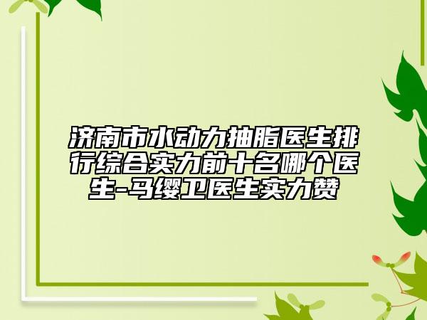 济南市水动力抽脂医生排行综合实力前十名哪个医生-马缨卫医生实力赞