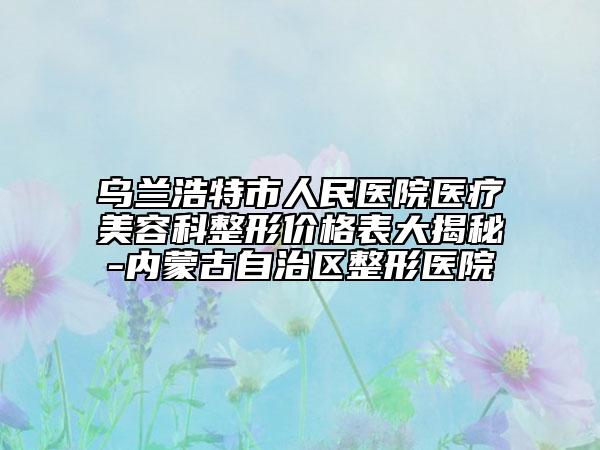 乌兰浩特市人民医院医疗美容科整形价格表大揭秘-内蒙古自治区整形医院