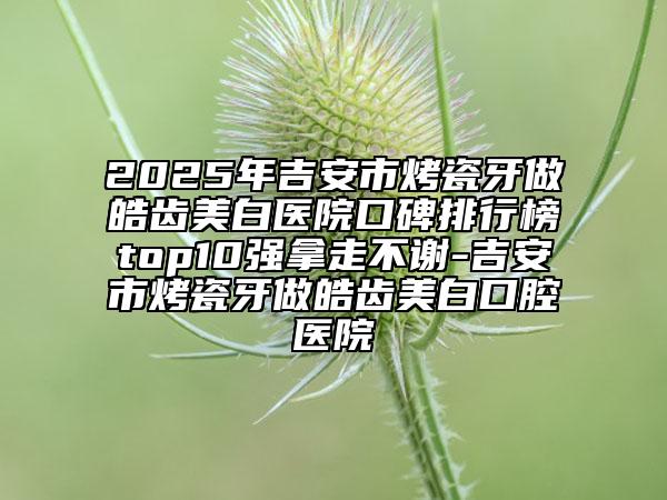 2025年吉安市烤瓷牙做皓齿美白医院口碑排行榜top10强拿走不谢-吉安市烤瓷牙做皓齿美白口腔医院