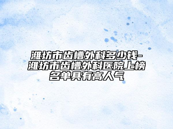 潍坊市齿槽外科多少钱-潍坊市齿槽外科医院上榜名单具有高人气