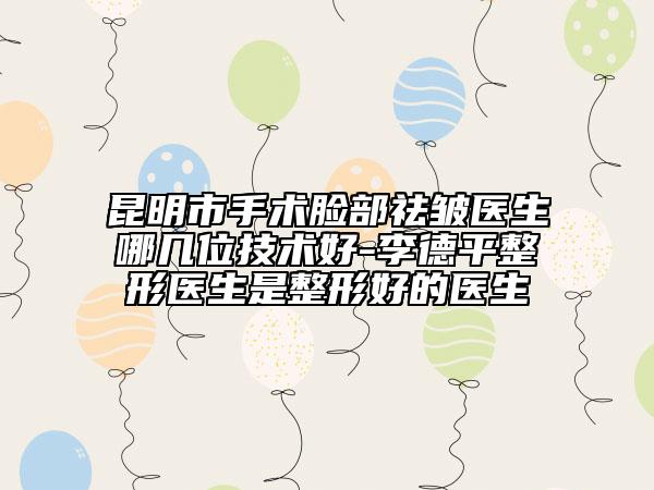 昆明市手术脸部祛皱医生哪几位技术好-李德平整形医生是整形好的医生