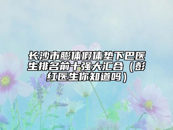 长沙市膨体假体垫下巴医生排名前十强大汇合（彭红医生你知道吗）