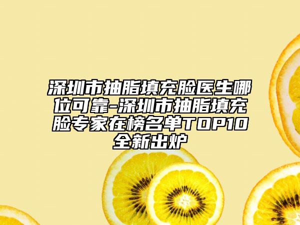 深圳市抽脂填充脸医生哪位可靠-深圳市抽脂填充脸专家在榜名单TOP10全新出炉