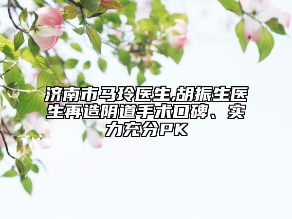 济南市马玲医生,胡振生医生再造阴道手术口碑、实力充分PK