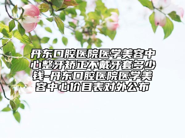 丹东口腔医院医学美容中心整牙矫正不戴牙套多少钱-丹东口腔医院医学美容中心价目表对外公布
