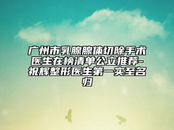 广州市乳腺腺体切除手术医生在榜清单公立推荐-祝辉整形医生第一实至名归